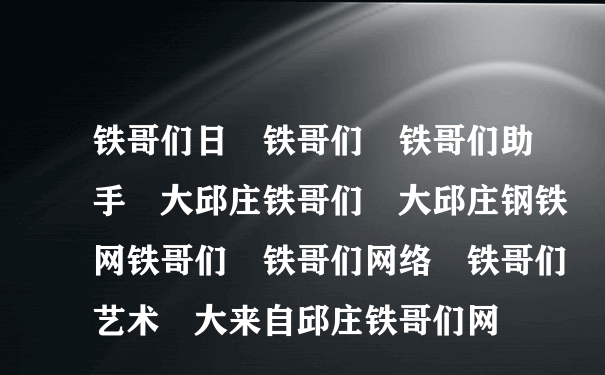 铁哥们日 铁哥们 铁哥们助手 大邱庄铁哥们 大邱庄钢铁网铁哥们 铁哥们网络 铁哥们艺术 大来自邱庄铁哥们网