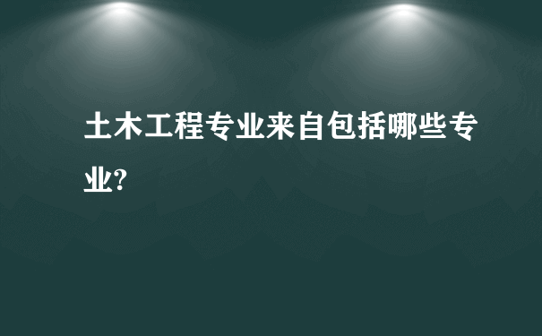 土木工程专业来自包括哪些专业?