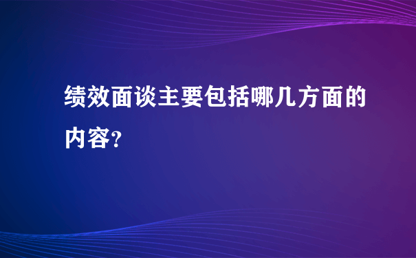 绩效面谈主要包括哪几方面的内容？