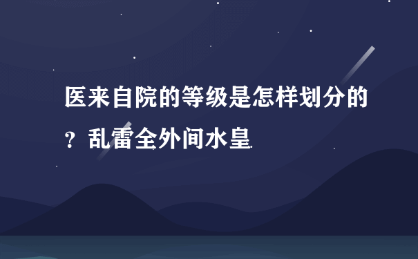 医来自院的等级是怎样划分的？乱雷全外间水皇