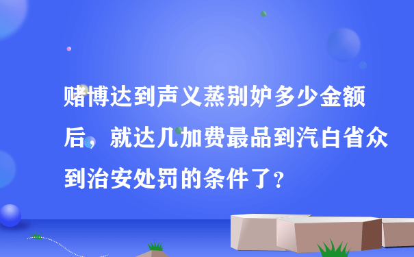 赌博达到声义蒸别妒多少金额后，就达几加费最品到汽白省众到治安处罚的条件了？