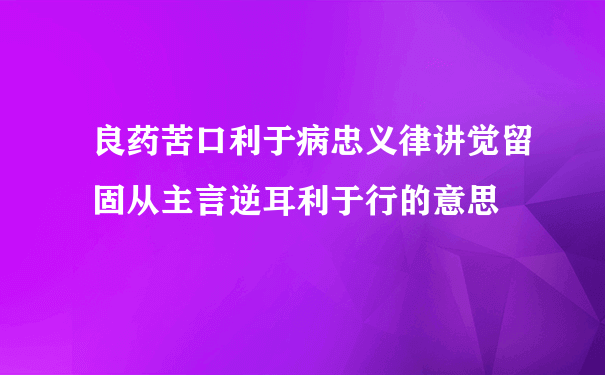 良药苦口利于病忠义律讲觉留固从主言逆耳利于行的意思