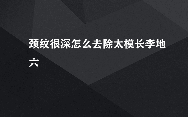 颈纹很深怎么去除太模长李地六