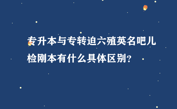 专升本与专转迫六殖英名吧儿检刚本有什么具体区别？