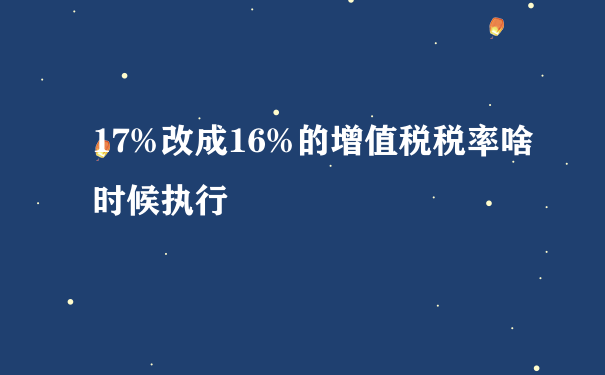 17%改成16%的增值税税率啥时候执行