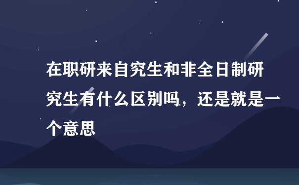 在职研来自究生和非全日制研究生有什么区别吗，还是就是一个意思