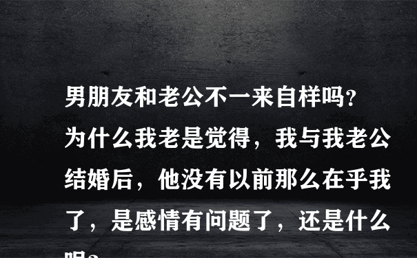 男朋友和老公不一来自样吗？为什么我老是觉得，我与我老公结婚后，他没有以前那么在乎我了，是感情有问题了，还是什么呢？