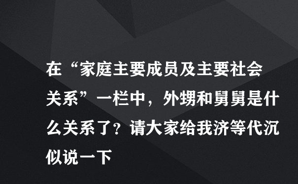 在“家庭主要成员及主要社会关系”一栏中，外甥和舅舅是什么关系了？请大家给我济等代沉似说一下