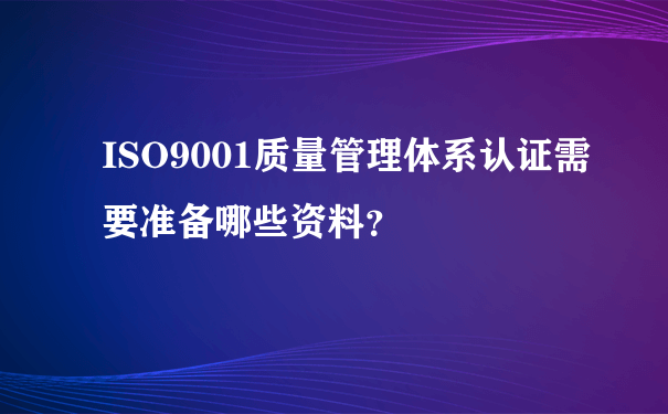 ISO9001质量管理体系认证需要准备哪些资料？