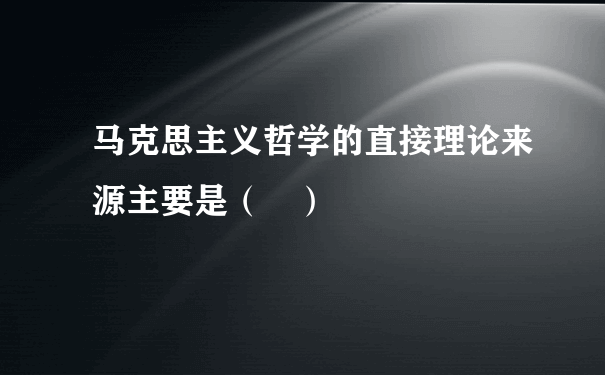 马克思主义哲学的直接理论来源主要是（ ）