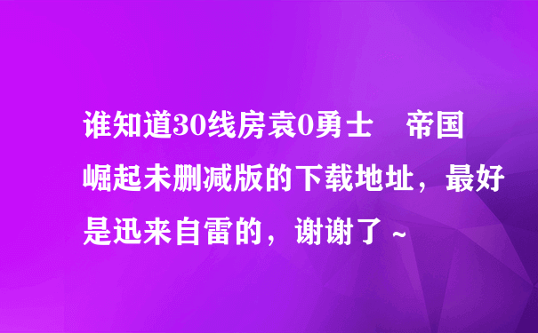 谁知道30线房袁0勇士 帝国崛起未删减版的下载地址，最好是迅来自雷的，谢谢了～