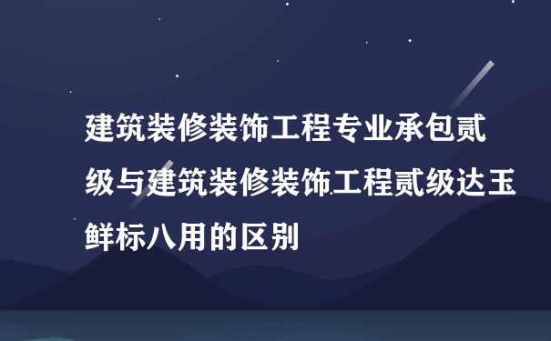 建筑装修装饰工程专业承包贰级与建筑装修装饰工程贰级达玉鲜标八用的区别