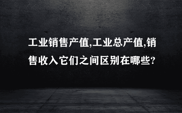 工业销售产值,工业总产值,销售收入它们之间区别在哪些?