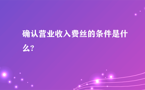 确认营业收入费丝的条件是什么?