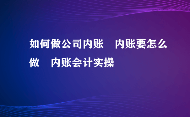 如何做公司内账 内账要怎么做 内账会计实操