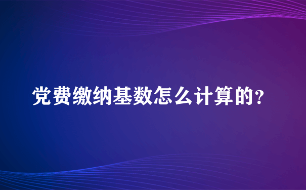 党费缴纳基数怎么计算的？