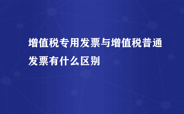 增值税专用发票与增值税普通发票有什么区别