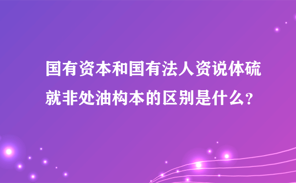 国有资本和国有法人资说体硫就非处油构本的区别是什么？