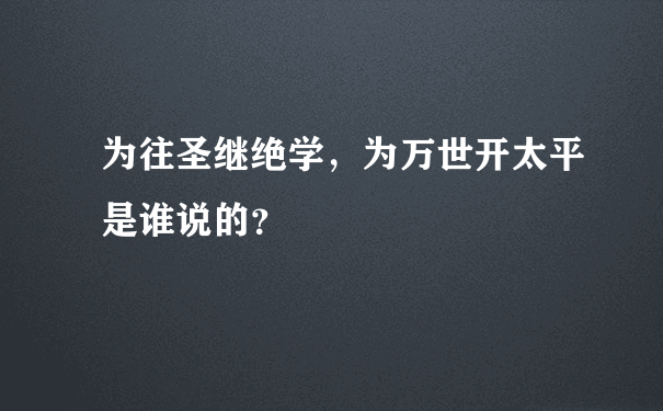 为往圣继绝学，为万世开太平是谁说的？