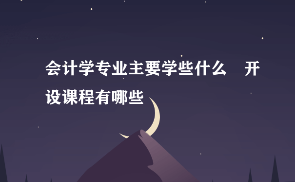 会计学专业主要学些什么 开设课程有哪些