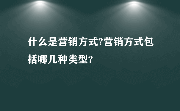 什么是营销方式?营销方式包括哪几种类型?