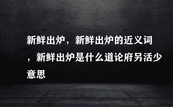 新鲜出炉，新鲜出炉的近义词，新鲜出炉是什么道论府另活少意思