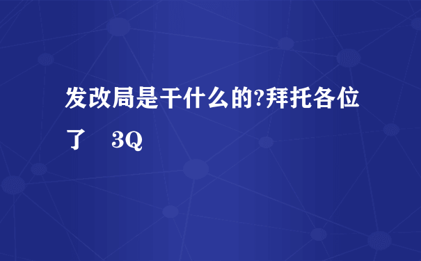 发改局是干什么的?拜托各位了 3Q