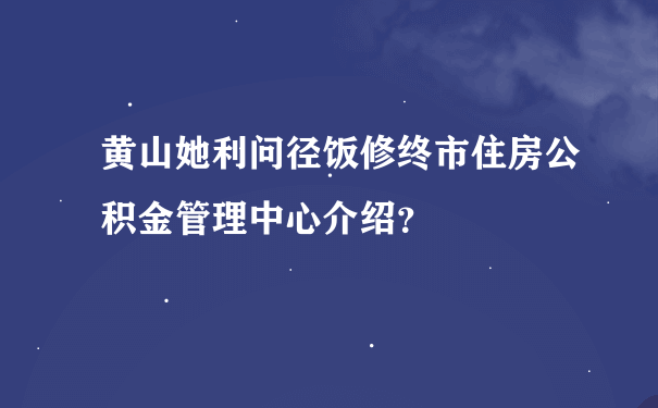 黄山她利问径饭修终市住房公积金管理中心介绍？