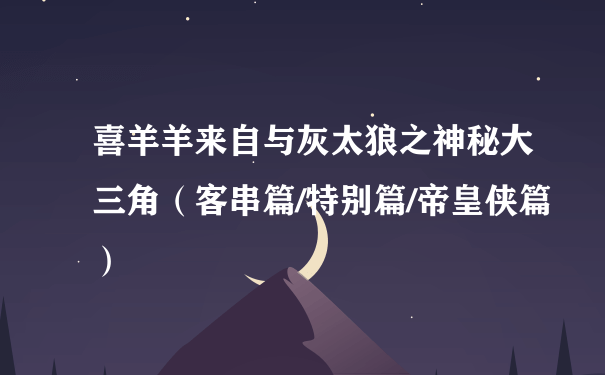 喜羊羊来自与灰太狼之神秘大三角（客串篇/特别篇/帝皇侠篇）