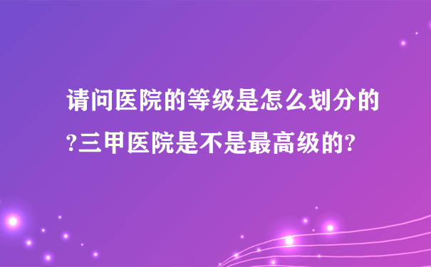 请问医院的等级是怎么划分的?三甲医院是不是最高级的?