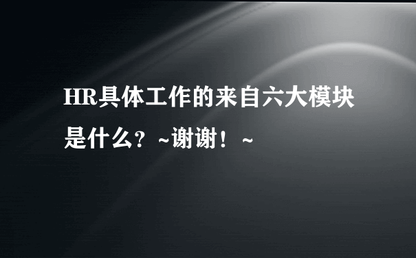 HR具体工作的来自六大模块是什么？~谢谢！~