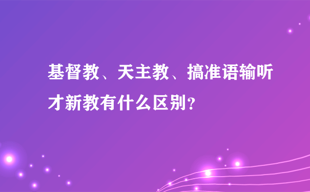 基督教、天主教、搞准语输听才新教有什么区别？