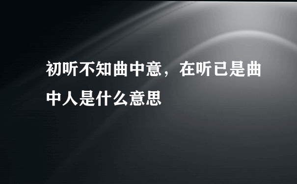 初听不知曲中意，在听已是曲中人是什么意思