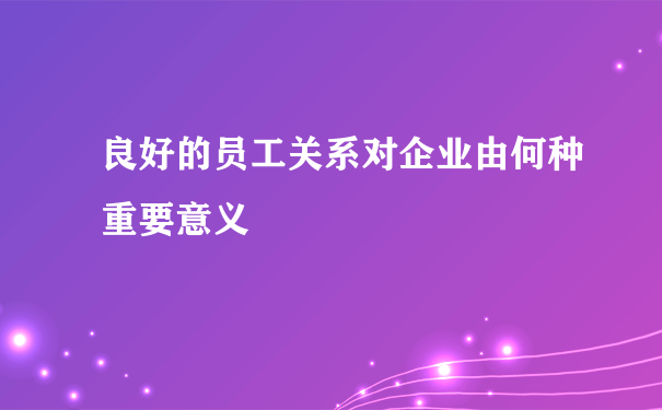 良好的员工关系对企业由何种重要意义