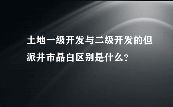 土地一级开发与二级开发的但派井市晶白区别是什么？