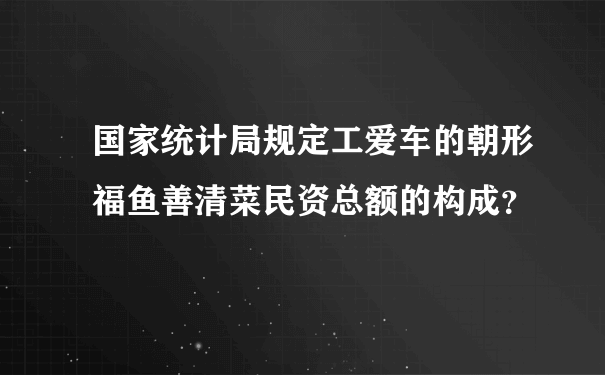 国家统计局规定工爱车的朝形福鱼善清菜民资总额的构成？