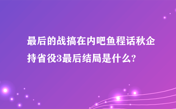 最后的战搞在内吧鱼程话秋企持省役3最后结局是什么?