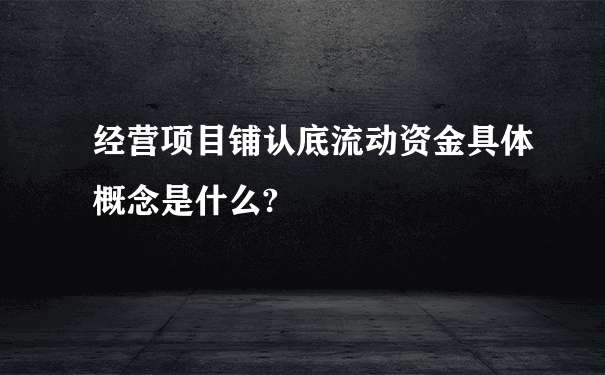 经营项目铺认底流动资金具体概念是什么?