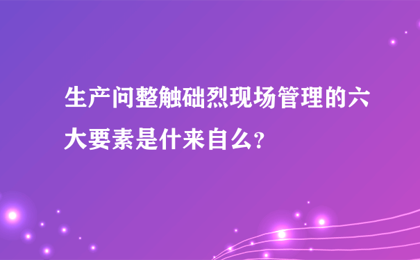 生产问整触础烈现场管理的六大要素是什来自么？