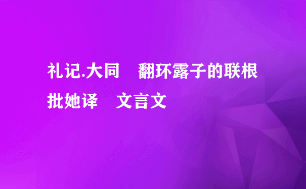 礼记.大同 翻环露子的联根批她译 文言文