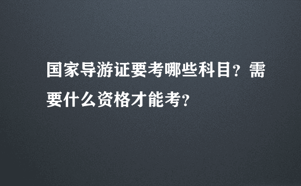 国家导游证要考哪些科目？需要什么资格才能考？