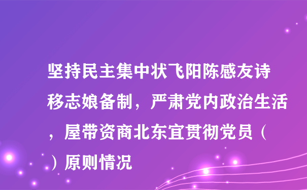 坚持民主集中状飞阳陈感友诗移志娘备制，严肃党内政治生活，屋带资商北东宜贯彻党员（ ）原则情况