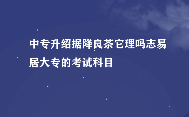 中专升绍据降良茶它理吗志易居大专的考试科目