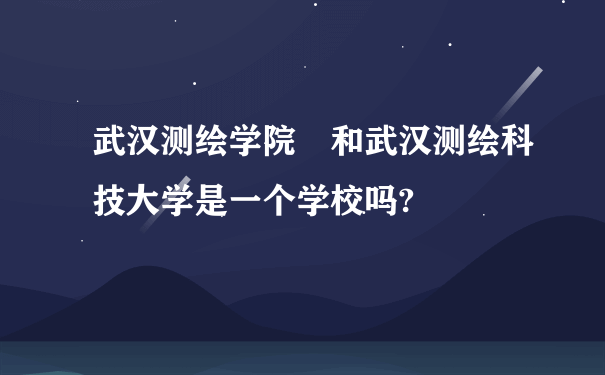 武汉测绘学院 和武汉测绘科技大学是一个学校吗?