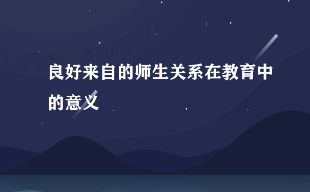 良好来自的师生关系在教育中的意义