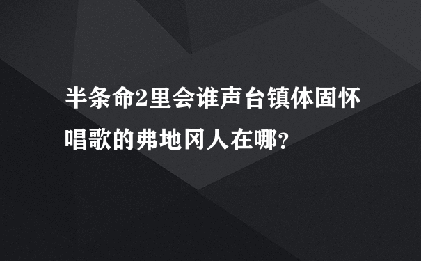 半条命2里会谁声台镇体固怀唱歌的弗地冈人在哪？