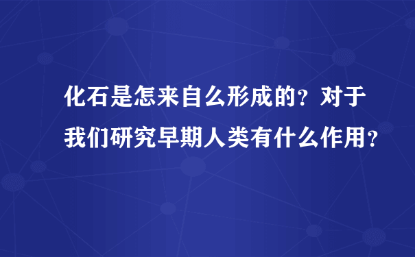 化石是怎来自么形成的？对于我们研究早期人类有什么作用？