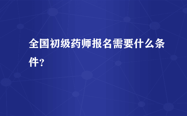 全国初级药师报名需要什么条件？