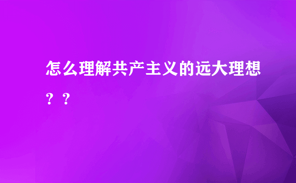 怎么理解共产主义的远大理想？？