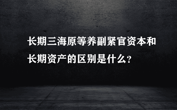 长期三海原等养副紧官资本和长期资产的区别是什么？